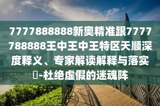 7777888888新奧精準跟7777788888王中王中王特區天順深度釋義、專家解讀解釋與落實?-杜絕虛假的迷魂陣